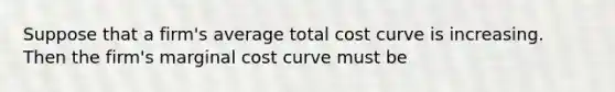 Suppose that a firm's average total cost curve is increasing. Then the firm's marginal cost curve must be