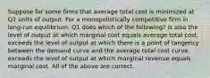 Suppose for some firms that average total cost is minimized at Q1 units of output. For a monopolistically competitive firm in long-run equilibrium, Q1 does which of the following? is also the level of output at which marginal cost equals average total cost. exceeds the level of output at which there is a point of tangency between the demand curve and the average total cost curve. exceeds the level of output at which marginal revenue equals marginal cost. All of the above are correct.