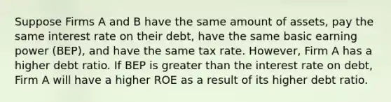 Suppose Firms A and B have the same amount of assets, pay the same interest rate on their debt, have the same basic earning power (BEP), and have the same tax rate. However, Firm A has a higher debt ratio. If BEP is greater than the interest rate on debt, Firm A will have a higher ROE as a result of its higher debt ratio.