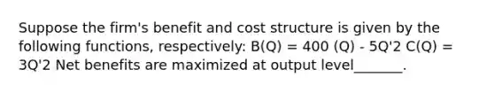 Suppose the firm's benefit and cost structure is given by the following functions, respectively: B(Q) = 400 (Q) - 5Q'2 C(Q) = 3Q'2 Net benefits are maximized at output level_______.