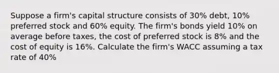 Suppose a firm's capital structure consists of 30% debt, 10% preferred stock and 60% equity. The firm's bonds yield 10% on average before taxes, the cost of preferred stock is 8% and the cost of equity is 16%. Calculate the firm's WACC assuming a tax rate of 40%