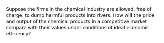 Suppose the firms in the chemical industry are allowed, free of charge, to dump harmful products into rivers. How will the price and output of the chemical products in a competitive market compare with their values under conditions of ideal economic efficiency?