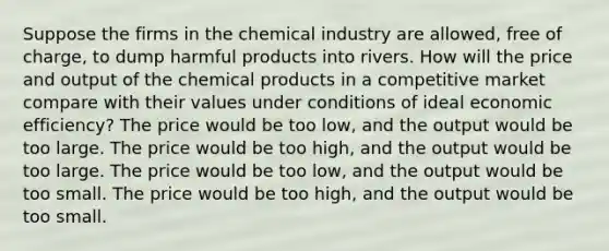 Suppose the firms in the chemical industry are allowed, free of charge, to dump harmful products into rivers. How will the price and output of the chemical products in a competitive market compare with their values under conditions of ideal economic efficiency? The price would be too low, and the output would be too large. The price would be too high, and the output would be too large. The price would be too low, and the output would be too small. The price would be too high, and the output would be too small.