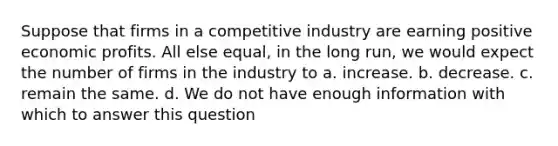 Suppose that firms in a competitive industry are earning positive economic profits. All else equal, in the long run, we would expect the number of firms in the industry to a. increase. b. decrease. c. remain the same. d. We do not have enough information with which to answer this question