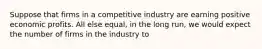 Suppose that firms in a competitive industry are earning positive economic profits. All else equal, in the long run, we would expect the number of firms in the industry to