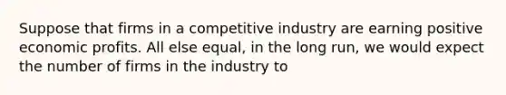 Suppose that firms in a competitive industry are earning positive economic profits. All else equal, in the long run, we would expect the number of firms in the industry to