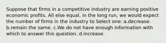 Suppose that firms in a competitive industry are earning positive economic profits. All else equal, in the long run, we would expect the number of firms in the industry to Select one: a.decrease. b.remain the same. c.We do not have enough information with which to answer this question. d.increase.