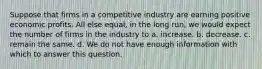 Suppose that firms in a competitive industry are earning positive economic profits. All else equal, in the long run, we would expect the number of firms in the industry to a. increase. b. decrease. c. remain the same. d. We do not have enough information with which to answer this question.