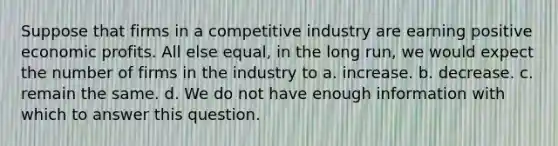 Suppose that firms in a competitive industry are earning positive economic profits. All else equal, in the long run, we would expect the number of firms in the industry to a. increase. b. decrease. c. remain the same. d. We do not have enough information with which to answer this question.