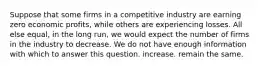 Suppose that some firms in a competitive industry are earning zero economic profits, while others are experiencing losses. All else equal, in the long run, we would expect the number of firms in the industry to decrease. We do not have enough information with which to answer this question. increase. remain the same.