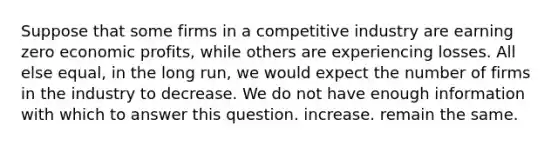 Suppose that some firms in a competitive industry are earning zero economic profits, while others are experiencing losses. All else equal, in the long run, we would expect the number of firms in the industry to decrease. We do not have enough information with which to answer this question. increase. remain the same.