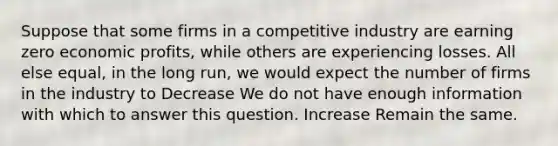 Suppose that some firms in a competitive industry are earning zero economic profits, while others are experiencing losses. All else equal, in the long run, we would expect the number of firms in the industry to Decrease We do not have enough information with which to answer this question. Increase Remain the same.