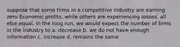 suppose that some firms in a competitive industry are earning zero Economic profits, while others are experiencing losses. all else equal, in the long run, we would expect the number of firms in the industry to a. decrease b. we do not have enough information c. increase d. remains the same