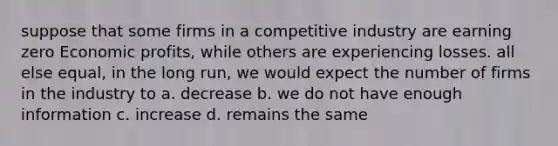 suppose that some firms in a competitive industry are earning zero Economic profits, while others are experiencing losses. all else equal, in the long run, we would expect the number of firms in the industry to a. decrease b. we do not have enough information c. increase d. remains the same