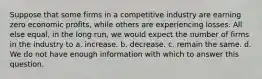 Suppose that some firms in a competitive industry are earning zero economic profits, while others are experiencing losses. All else equal, in the long run, we would expect the number of firms in the industry to a. increase. b. decrease. c. remain the same. d. We do not have enough information with which to answer this question.