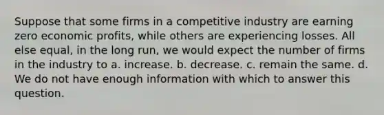 Suppose that some firms in a competitive industry are earning zero economic profits, while others are experiencing losses. All else equal, in the long run, we would expect the number of firms in the industry to a. increase. b. decrease. c. remain the same. d. We do not have enough information with which to answer this question.