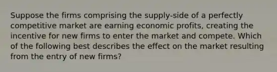 Suppose the firms comprising the supply-side of a perfectly competitive market are earning economic profits, creating the incentive for new firms to enter the market and compete. Which of the following best describes the effect on the market resulting from the entry of new firms?