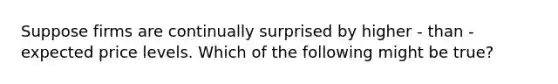 Suppose firms are continually surprised by higher - than - expected price levels. Which of the following might be true?