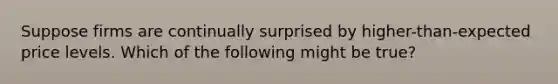 Suppose firms are continually surprised by higher-than-expected price levels. Which of the following might be true?