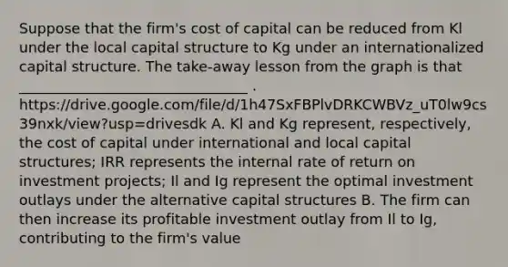 Suppose that the firm's cost of capital can be reduced from Kl under the local capital structure to Kg under an internationalized capital structure. The take-away lesson from the graph is that ________________________________ . https://drive.google.com/file/d/1h47SxFBPlvDRKCWBVz_uT0lw9cs39nxk/view?usp=drivesdk A. Kl and Kg represent, respectively, the cost of capital under international and local capital structures; IRR represents the internal rate of return on investment projects; Il and Ig represent the optimal investment outlays under the alternative capital structures B. The firm can then increase its profitable investment outlay from Il to Ig, contributing to the firm's value