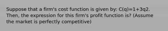 Suppose that a firm's cost function is given by: C(q)=1+3q2. Then, the expression for this firm's profit function is? (Assume the market is perfectly competitive)