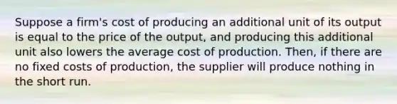 Suppose a firm's cost of producing an additional unit of its output is equal to the price of the output, and producing this additional unit also lowers the average cost of production. Then, if there are no fixed costs of production, the supplier will produce nothing in the short run.