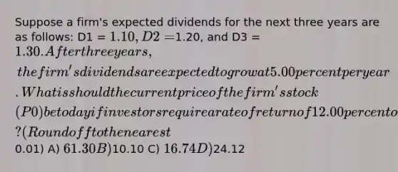 Suppose a firm's expected dividends for the next three years are as follows: D1 = 1.10, D2 =1.20, and D3 = 1.30. After three years, the firm's dividends are expected to grow at 5.00 percent per year. What is should the current price of the firm's stock (P0) be today if investors require a rate of return of 12.00 percent on the stock? (Round off to the nearest0.01) A) 61.30 B)10.10 C) 16.74 D)24.12