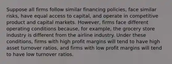 Suppose all firms follow similar financing policies, face similar risks, have equal access to capital, and operate in competitive product and capital markets. However, firms face different operating conditions because, for example, the grocery store industry is different from the airline industry. Under these conditions, firms with high profit margins will tend to have high asset turnover ratios, and firms with low profit margins will tend to have low turnover ratios.