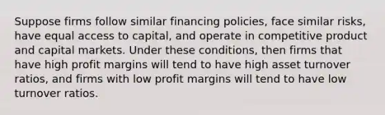 Suppose firms follow similar financing policies, face similar risks, have equal access to capital, and operate in competitive product and capital markets. Under these conditions, then firms that have high profit margins will tend to have high asset turnover ratios, and firms with low profit margins will tend to have low turnover ratios.