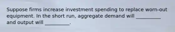 Suppose firms increase investment spending to replace worn-out equipment. In the short run, aggregate demand will __________ and output will __________.