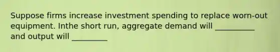 Suppose firms increase investment spending to replace worn-out equipment. Inthe short run, aggregate demand will __________ and output will _________