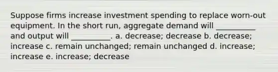 Suppose firms increase investment spending to replace worn-out equipment. In the short run, aggregate demand will __________ and output will __________. a. decrease; decrease b. decrease; increase c. remain unchanged; remain unchanged d. increase; increase e. increase; decrease