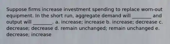 Suppose firms increase investment spending to replace worn-out equipment. In the short run, aggregate demand will ________ and output will ________. a. increase; increase b. increase; decrease c. decrease; decrease d. remain unchanged; remain unchanged e. decrease; increase