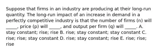 Suppose that firms in an industry are producing at their​ long-run quantity. The​ long-run impact of an increase in demand in a perfectly competitive industry is that the number of firms​ (n) will​ _____, price​ (p) will​ _____, and output per firm​ (q) will​ _____. A. stay​ constant; rise; rise B. ​rise; stay​ constant; stay constant C. ​rise; rise; stay constant D. ​rise; stay​ constant; rise E. ​rise; rise; rise