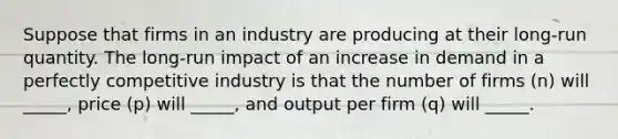 Suppose that firms in an industry are producing at their​ long-run quantity. The​ long-run impact of an increase in demand in a perfectly competitive industry is that the number of firms​ (n) will​ _____, price​ (p) will​ _____, and output per firm​ (q) will​ _____.