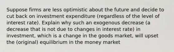 Suppose firms are less optimistic about the future and decide to cut back on investment expenditure (regardless of the level of interest rate). Explain why such an exogenous decrease (a decrease that is not due to changes in interest rate) in investment, which is a change in the goods market, will upset the (original) equilibrium in the money market