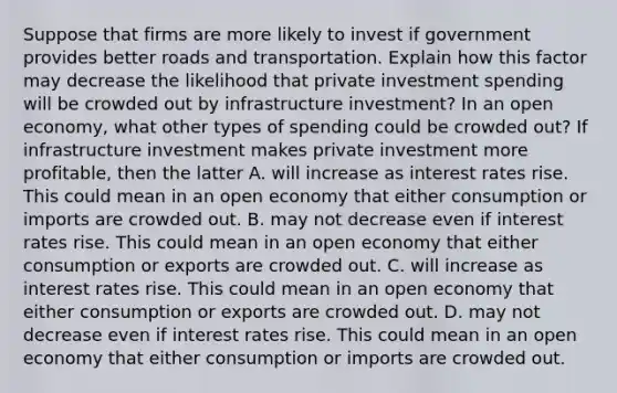 Suppose that firms are more likely to invest if government provides better roads and transportation. Explain how this factor may decrease the likelihood that private investment spending will be crowded out by infrastructure​ investment? In an open​ economy, what other types of spending could be crowded​ out? If infrastructure investment makes private investment more​ profitable, then the latter A. will increase as interest rates rise. This could mean in an open economy that either consumption or imports are crowded out. B. may not decrease even if interest rates rise. This could mean in an open economy that either consumption or exports are crowded out. C. will increase as interest rates rise. This could mean in an open economy that either consumption or exports are crowded out. D. may not decrease even if interest rates rise. This could mean in an open economy that either consumption or imports are crowded out.