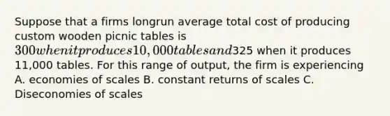 Suppose that a firms longrun average total cost of producing custom wooden picnic tables is 300 when it produces 10,000 tables and325 when it produces 11,000 tables. For this range of output, the firm is experiencing A. economies of scales B. constant returns of scales C. Diseconomies of scales