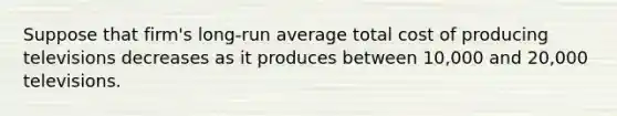 Suppose that firm's long-run average total cost of producing televisions decreases as it produces between 10,000 and 20,000 televisions.