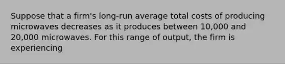 Suppose that a firm's long-run average total costs of producing microwaves decreases as it produces between 10,000 and 20,000 microwaves. For this range of output, the firm is experiencing