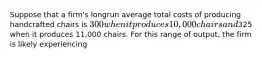 Suppose that a firm's longrun average total costs of producing handcrafted chairs is 300 when it produces 10,000 chairs and325 when it produces 11,000 chairs. For this range of output, the firm is likely experiencing