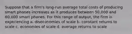 Suppose that a firm's long-run average total costs of producing smart phones increases as it produces between 50,000 and 60,000 smart phones. For this range of output, the firm is experiencing a. diseconomies of scale b. constant returns to scale c. economies of scale d. average returns to scale