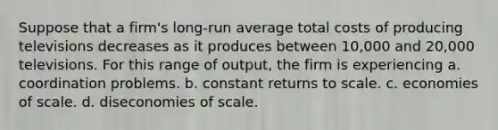 Suppose that a firm's long-run average total costs of producing televisions decreases as it produces between 10,000 and 20,000 televisions. For this range of output, the firm is experiencing a. coordination problems. b. constant returns to scale. c. economies of scale. d. diseconomies of scale.