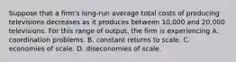 Suppose that a firm's long-run average total costs of producing televisions decreases as it produces between 10,000 and 20,000 televisions. For this range of output, the firm is experiencing A. coordination problems. B. constant returns to scale. C. economies of scale. D. diseconomies of scale.