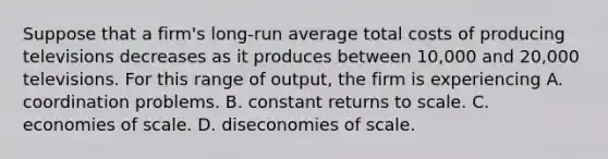 Suppose that a firm's long-run average total costs of producing televisions decreases as it produces between 10,000 and 20,000 televisions. For this range of output, the firm is experiencing A. coordination problems. B. constant returns to scale. C. economies of scale. D. diseconomies of scale.