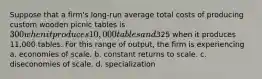 Suppose that a firm's long-run average total costs of producing custom wooden picnic tables is 300 when it produces 10,000 tables and325 when it produces 11,000 tables. For this range of output, the firm is experiencing a. economies of scale. b. constant returns to scale. c. diseconomies of scale. d. specialization