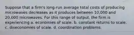 Suppose that a firm's long-run average total costs of producing microwaves decreases as it produces between 10,000 and 20,000 microwaves. For this range of output, the firm is experiencing a. economies of scale. b. constant returns to scale. c. diseconomies of scale. d. coordination problems.