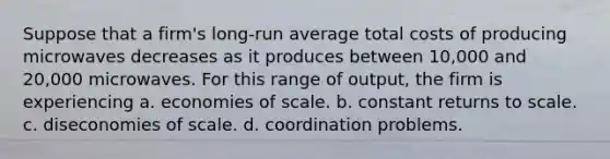 Suppose that a firm's long-run average total costs of producing microwaves decreases as it produces between 10,000 and 20,000 microwaves. For this range of output, the firm is experiencing a. economies of scale. b. constant returns to scale. c. diseconomies of scale. d. coordination problems.