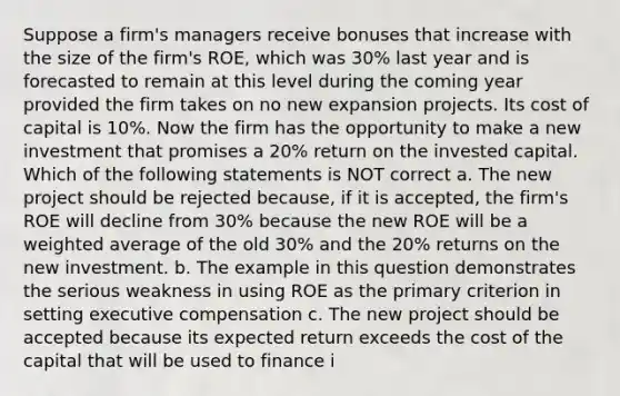 Suppose a firm's managers receive bonuses that increase with the size of the firm's ROE, which was 30% last year and is forecasted to remain at this level during the coming year provided the firm takes on no new expansion projects. Its cost of capital is 10%. Now the firm has the opportunity to make a new investment that promises a 20% return on the invested capital. Which of the following statements is NOT correct a. The new project should be rejected because, if it is accepted, the firm's ROE will decline from 30% because the new ROE will be a weighted average of the old 30% and the 20% returns on the new investment. b. The example in this question demonstrates the serious weakness in using ROE as the primary criterion in setting executive compensation c. The new project should be accepted because its expected return exceeds the cost of the capital that will be used to finance i