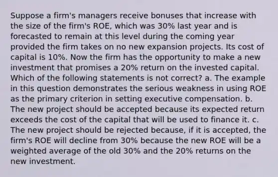 Suppose a firm's managers receive bonuses that increase with the size of the firm's ROE, which was 30% last year and is forecasted to remain at this level during the coming year provided the firm takes on no new expansion projects. Its cost of capital is 10%. Now the firm has the opportunity to make a new investment that promises a 20% return on the invested capital. Which of the following statements is not correct? a. The example in this question demonstrates the serious weakness in using ROE as the primary criterion in setting executive compensation. b. The new project should be accepted because its expected return exceeds the cost of the capital that will be used to finance it. c. The new project should be rejected because, if it is accepted, the firm's ROE will decline from 30% because the new ROE will be a <a href='https://www.questionai.com/knowledge/koL1NUNNcJ-weighted-average' class='anchor-knowledge'>weighted average</a> of the old 30% and the 20% returns on the new investment.